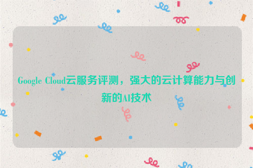 Google Cloud云服务评测，强大的云计算能力与创新的AI技术