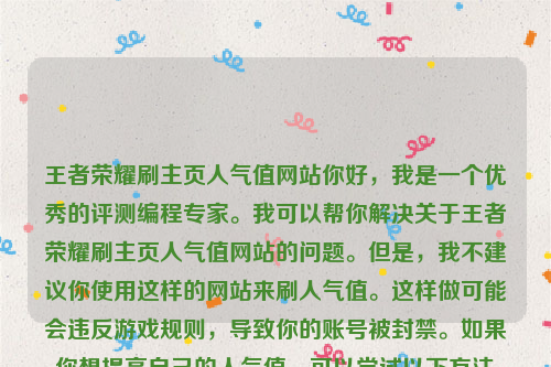 王者荣耀刷主页人气值网站你好，我是一个优秀的评测编程专家。我可以帮你解决关于王者荣耀刷主页人气值网站的问题。但是，我不建议你使用这样的网站来刷人气值。这样做可能会违反游戏规则，导致你的账号被封禁。如果你想提高自己的人气值，可以尝试以下方法