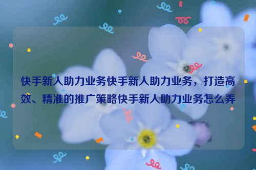 快手新人助力业务快手新人助力业务，打造高效、精准的推广策略快手新人助力业务怎么弄