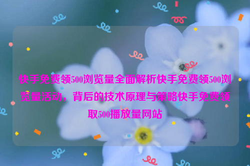 快手免费领500浏览量全面解析快手免费领500浏览量活动，背后的技术原理与策略快手免费领取500播放量网站