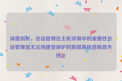 深度剖析，会话管理在主机评测中的重要性会话管理器无法创建受保护的前缀系统进程意外终止