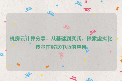 机房云计算分享，从基础到实践，探索虚拟化技术在数据中心的应用