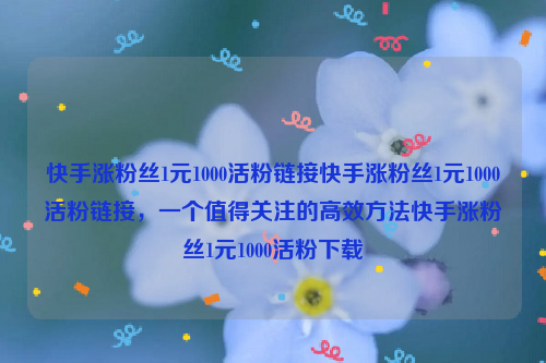 快手涨粉丝1元1000活粉链接快手涨粉丝1元1000活粉链接，一个值得关注的高效方法快手涨粉丝1元1000活粉下载