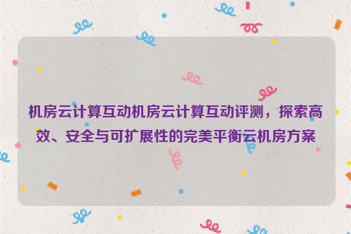 机房云计算互动机房云计算互动评测，探索高效、安全与可扩展性的完美平衡云机房方案