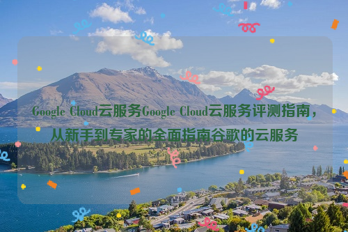 Google Cloud云服务Google Cloud云服务评测指南，从新手到专家的全面指南谷歌的云服务