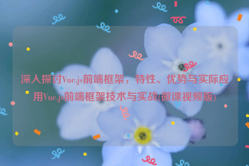 深入探讨Vue.js前端框架，特性、优势与实际应用Vue.js前端框架技术与实战(微课视频版)