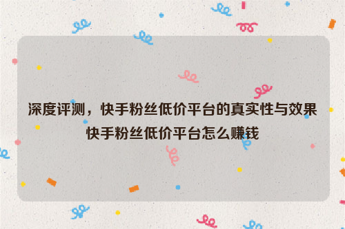 深度评测，快手粉丝低价平台的真实性与效果快手粉丝低价平台怎么赚钱