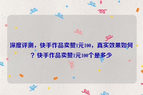 深度评测，快手作品卖赞1元100，真实效果如何？快手作品卖赞1元100个是多少