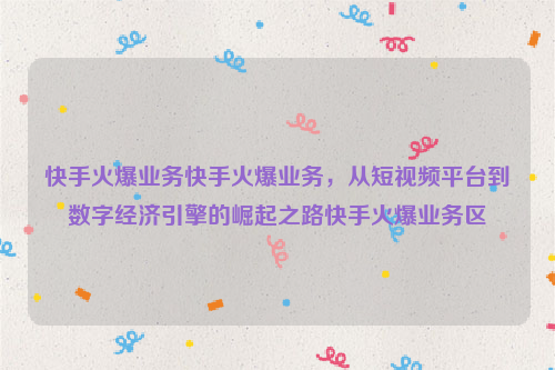 快手火爆业务快手火爆业务，从短视频平台到数字经济引擎的崛起之路快手火爆业务区