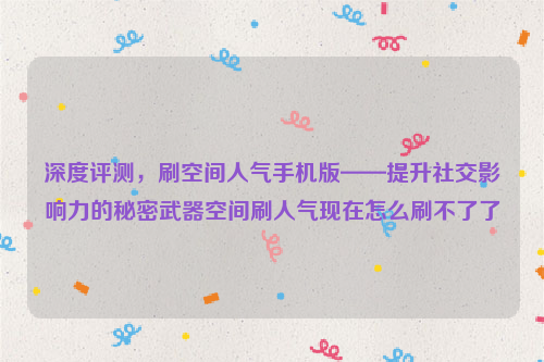 深度评测，刷空间人气手机版——提升社交影响力的秘密武器空间刷人气现在怎么刷不了了