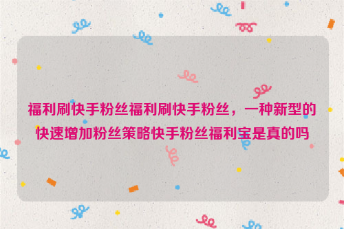 福利刷快手粉丝福利刷快手粉丝，一种新型的快速增加粉丝策略快手粉丝福利宝是真的吗