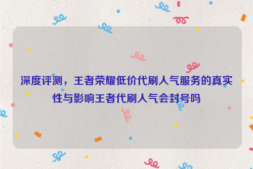 深度评测，王者荣耀低价代刷人气服务的真实性与影响王者代刷人气会封号吗