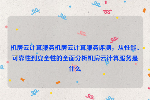 机房云计算服务机房云计算服务评测，从性能、可靠性到安全性的全面分析机房云计算服务是什么