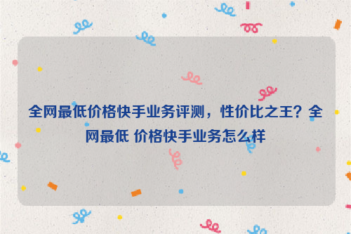 全网最低价格快手业务评测，性价比之王？全网最低 价格快手业务怎么样