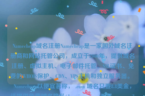 Namecheap域名注册Namecheap是一家国外域名注册商和网站托管公司，成立于2000年，提供域名注册、虚拟主机、电子邮件托管、SSL证书、免费的WHOIS保护、CDN、VPS主机和独立服务器。 Namecheap以便宜著称， .com 域名只要8.8美金，还提供免费域名隐私(domain privacy)服务。namesilo域名注册