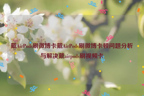 戴AirPods刷微博卡戴AirPods刷微博卡顿问题分析与解决戴airpods刷视频卡