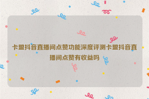 卡盟抖音直播间点赞功能深度评测卡盟抖音直播间点赞有收益吗