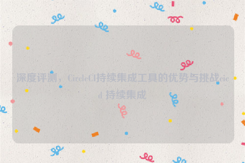 深度评测，CircleCI持续集成工具的优势与挑战cicd 持续集成