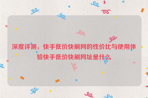 深度评测，快手低价快刷网的性价比与使用体验快手低价快刷网址是什么