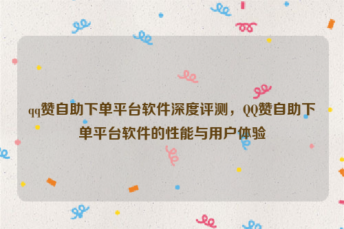 qq赞自助下单平台软件深度评测，QQ赞自助下单平台软件的性能与用户体验