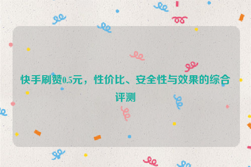 快手刷赞0.5元，性价比、安全性与效果的综合评测