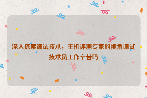 深入探索调试技术，主机评测专家的视角调试技术员工作辛苦吗