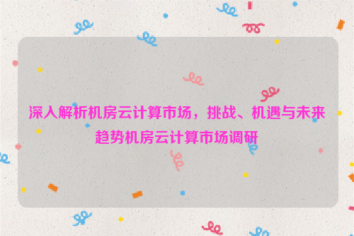 深入解析机房云计算市场，挑战、机遇与未来趋势机房云计算市场调研