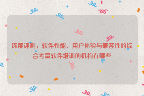 深度评测，软件性能、用户体验与兼容性的综合考量软件培训的机构有哪些