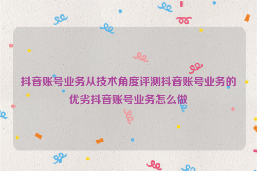 抖音账号业务从技术角度评测抖音账号业务的优劣抖音账号业务怎么做