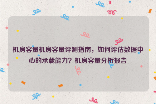 机房容量机房容量评测指南，如何评估数据中心的承载能力？机房容量分析报告