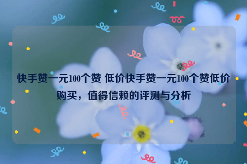 快手赞一元100个赞 低价快手赞一元100个赞低价购买，值得信赖的评测与分析