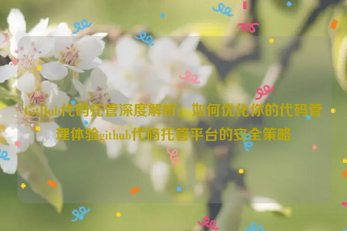 GitHub代码托管深度解析，如何优化你的代码管理体验github代码托管平台的安全策略