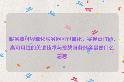 服务器可容量化服务器可容量化，实现高性能、高可用性的关键技术与挑战服务器容量是什么意思