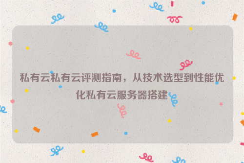 私有云私有云评测指南，从技术选型到性能优化私有云服务器搭建