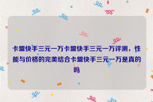 卡盟快手三元一万卡盟快手三元一万评测，性能与价格的完美结合卡盟快手三元一万是真的吗