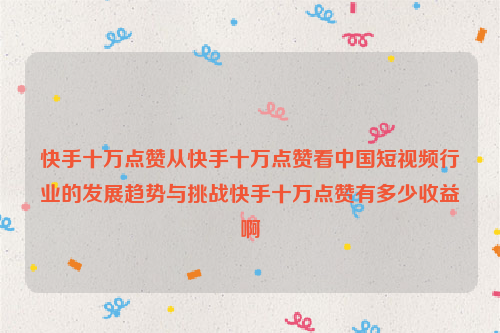 快手十万点赞从快手十万点赞看中国短视频行业的发展趋势与挑战快手十万点赞有多少收益啊