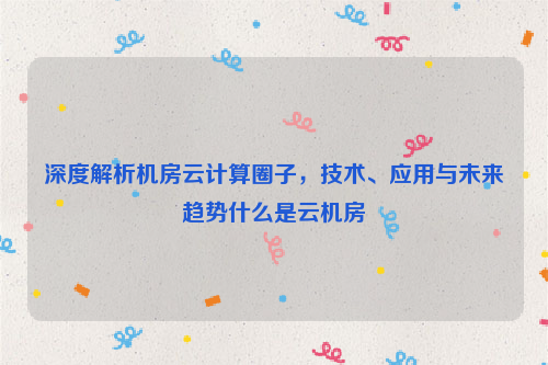 深度解析机房云计算圈子，技术、应用与未来趋势什么是云机房