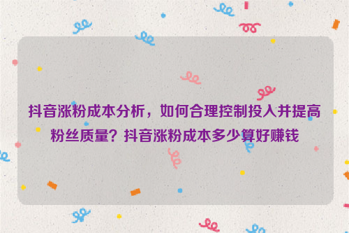 抖音涨粉成本分析，如何合理控制投入并提高粉丝质量？抖音涨粉成本多少算好赚钱