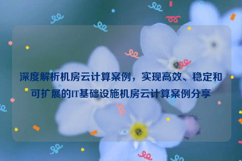 深度解析机房云计算案例，实现高效、稳定和可扩展的IT基础设施机房云计算案例分享