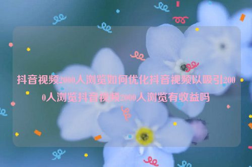 抖音视频2000人浏览如何优化抖音视频以吸引2000人浏览抖音视频2000人浏览有收益吗