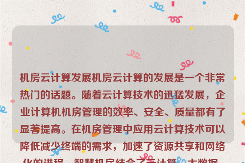 机房云计算发展机房云计算的发展是一个非常热门的话题。随着云计算技术的迅猛发展，企业计算机机房管理的效率、安全、质量都有了显著提高。在机房管理中应用云计算技术可以降低减少终端的需求，加速了资源共享和网络化的进程。智慧机房结合了云计算、大数据、人工智能、物联网、绿色节能、虚拟化、自动化和智能化运维以及网络安全等多种技术，为现代机房带来了全新的发展机遇。机房云计算发展趋势