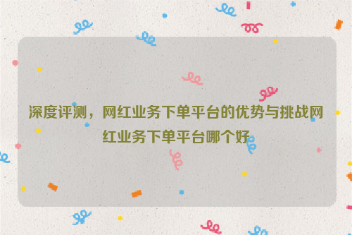 深度评测，网红业务下单平台的优势与挑战网红业务下单平台哪个好