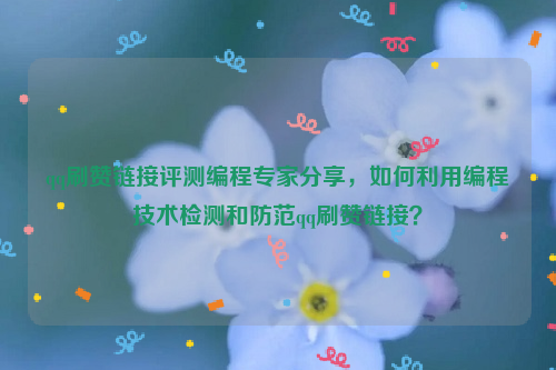 qq刷赞链接评测编程专家分享，如何利用编程技术检测和防范qq刷赞链接？