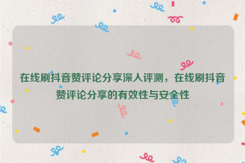 在线刷抖音赞评论分享深入评测，在线刷抖音赞评论分享的有效性与安全性