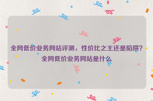 全网低价业务网站评测，性价比之王还是陷阱？全网低价业务网站是什么