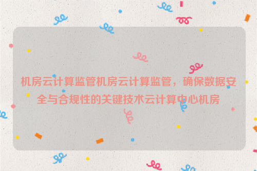 机房云计算监管机房云计算监管，确保数据安全与合规性的关键技术云计算中心机房