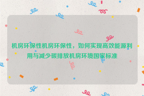 机房环保性机房环保性，如何实现高效能源利用与减少碳排放机房环境国家标准