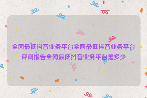 全网最低抖音业务平台全网最低抖音业务平台评测报告全网最低抖音业务平台是多少