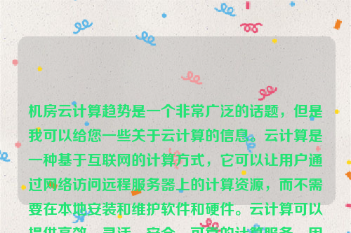 机房云计算趋势是一个非常广泛的话题，但是我可以给您一些关于云计算的信息。云计算是一种基于互联网的计算方式，它可以让用户通过网络访问远程服务器上的计算资源，而不需要在本地安装和维护软件和硬件。云计算可以提供高效、灵活、安全、可靠的计算服务，因此在近年来得到了广泛的应用和发展。