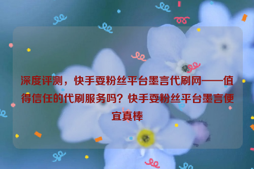 深度评测，快手耍粉丝平台墨言代刷网——值得信任的代刷服务吗？快手耍粉丝平台墨言便宜真棒